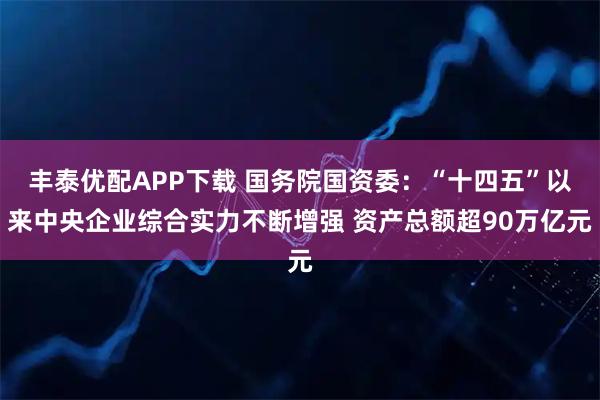 丰泰优配APP下载 国务院国资委:“十四五”以来中央企业综合实力不断增强 资产总额超90万亿元