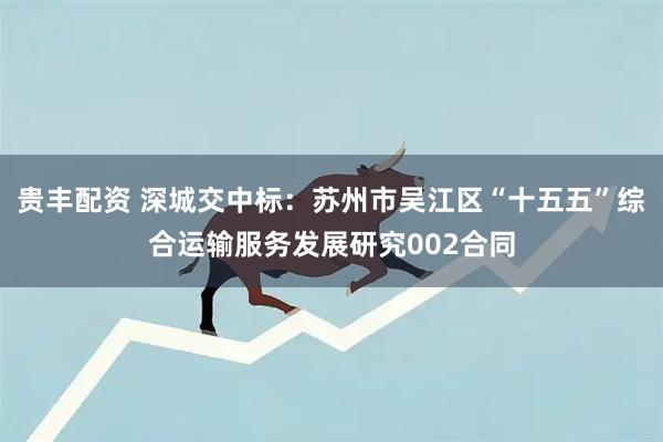 贵丰配资 深城交中标：苏州市吴江区“十五五”综合运输服务发展研究002合同