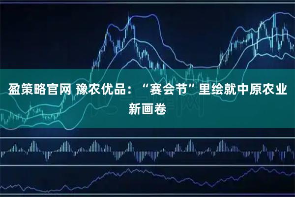 盈策略官网 豫农优品：“赛会节”里绘就中原农业新画卷