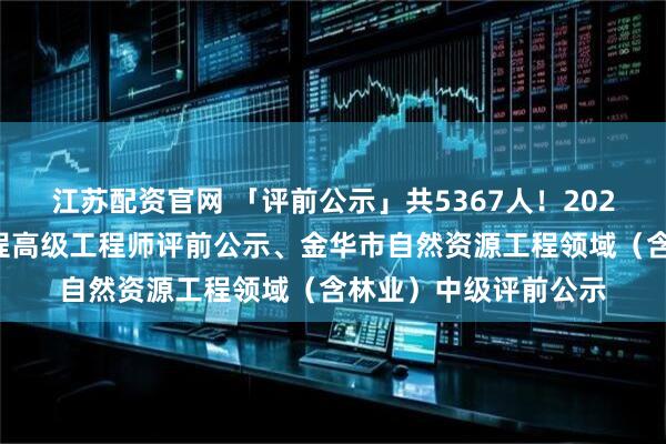 江苏配资官网 「评前公示」共5367人！2025年度杭州市建设工程高级工程师评前公示、金华市自然资源工程领域（含林业）中级评前公示