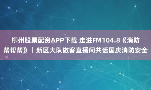 柳州股票配资APP下载 走进FM104.8《消防帮帮帮》丨新区大队做客直播间共话国庆消防安全