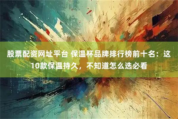 股票配资网址平台 保温杯品牌排行榜前十名：这10款保温持久，不知道怎么选必看