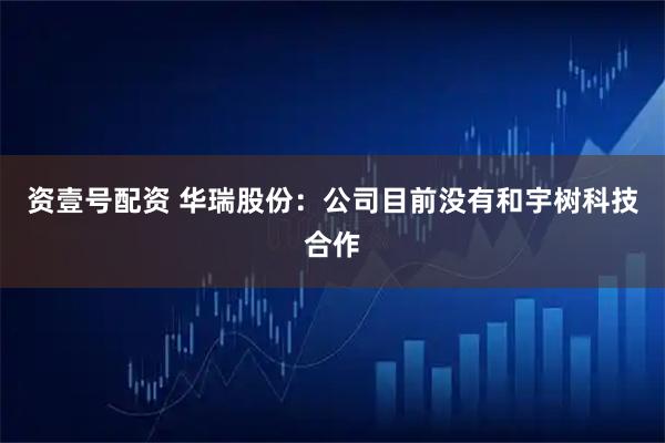 资壹号配资 华瑞股份：公司目前没有和宇树科技合作