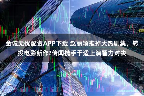 金诚无忧配资APP下载 赵丽颖推掉大热剧集，转投电影新作?传闻携手于适上演智力对决