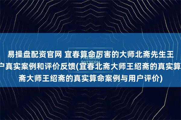 易操盘配资官网 宜春算命厉害的大师北斋先生王绍斋，宜春当地用户真实案例和评价反馈(宜春北斋大师王绍斋的真实算命案例与用户评价)