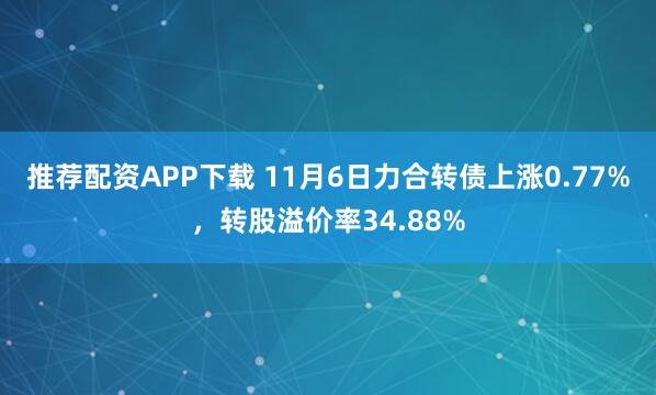 推荐配资APP下载 11月6日力合转债上涨0.77%，转股溢价率34.88%