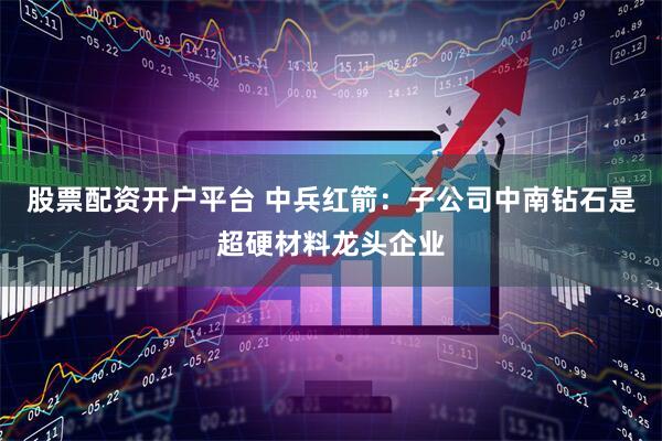 股票配资开户平台 中兵红箭：子公司中南钻石是超硬材料龙头企业