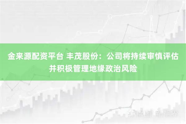 金来源配资平台 丰茂股份：公司将持续审慎评估并积极管理地缘政治风险