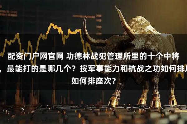 配资门户网官网 功德林战犯管理所里的十个中将司令,最能打的是哪几个?按军事能力和抗战之功如何排座次?