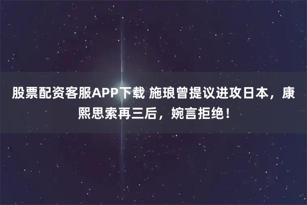 股票配资客服APP下载 施琅曾提议进攻日本，康熙思索再三后，婉言拒绝！