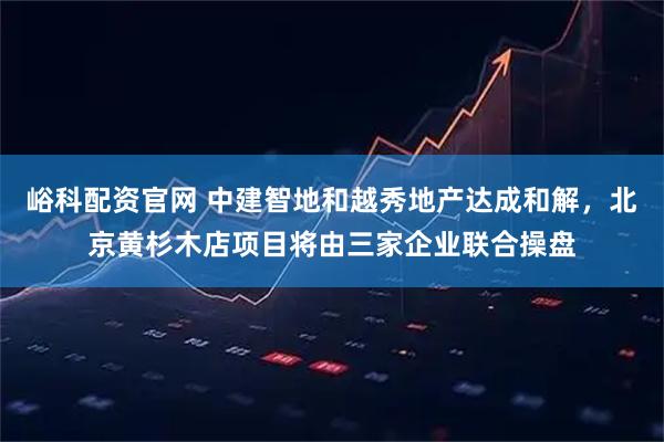 峪科配资官网 中建智地和越秀地产达成和解，北京黄杉木店项目将由三家企业联合操盘