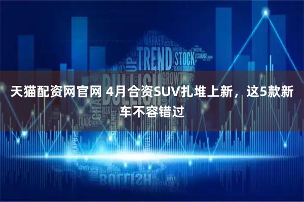 天猫配资网官网 4月合资SUV扎堆上新，这5款新车不容错过