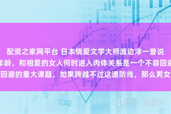 配资之家网平台 日本情爱文学大师渡边淳一曾说过：对男人而言，不论年龄，和相爱的女人何时进入肉体关系是一个不容回避的重大课题，如果跨越不过这道防线，那么男女关系得不到进一步加深