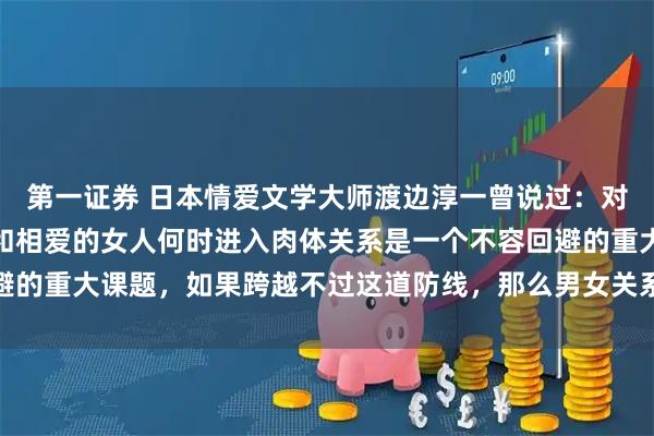 第一证券 日本情爱文学大师渡边淳一曾说过：对男人而言，不论年龄，和相爱的女人何时进入肉体关系是一个不容回避的重大课题，如果跨越不过这道防线，那么男女关系得不到进一步加深