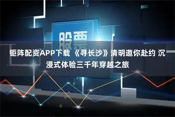 钜阵配资APP下载 《寻长沙》清明邀你赴约 沉浸式体验三千年穿越之旅