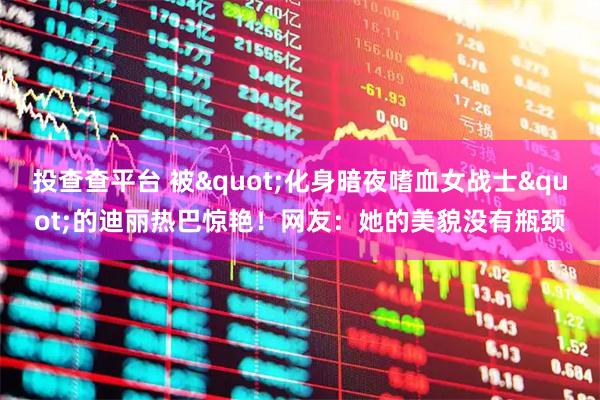 投查查平台 被"化身暗夜嗜血女战士"的迪丽热巴惊艳！网友：她的美貌没有瓶颈