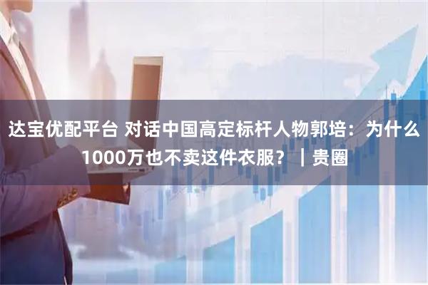 达宝优配平台 对话中国高定标杆人物郭培:为什么1000万也不卖这件衣服?|贵圈