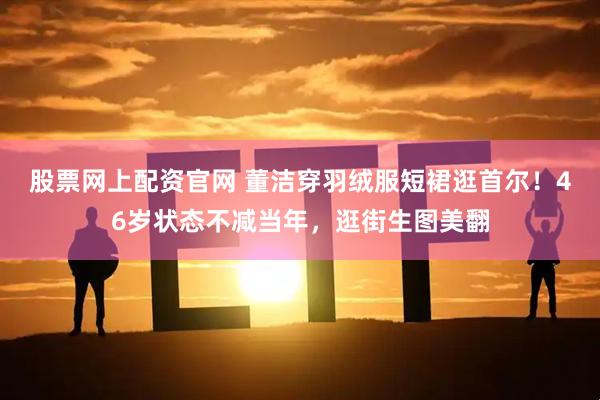 股票网上配资官网 董洁穿羽绒服短裙逛首尔！46岁状态不减当年，逛街生图美翻