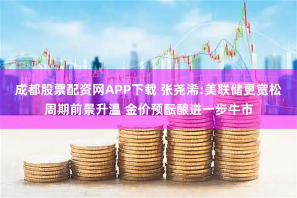 成都股票配资网APP下载 张尧浠:美联储更宽松周期前景升温 金价预酝酿进一步牛市