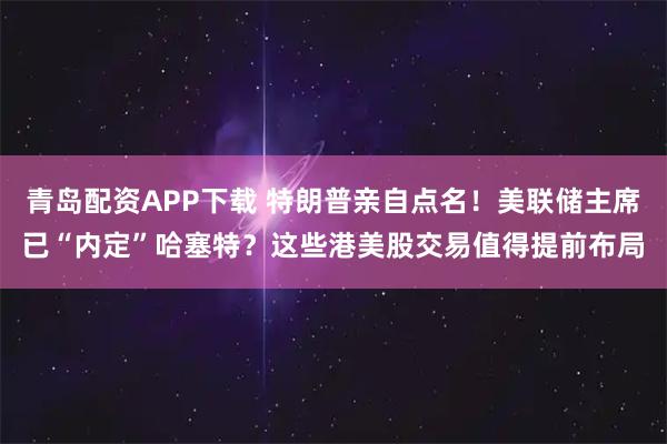 青岛配资APP下载 特朗普亲自点名！美联储主席已“内定”哈塞特？这些港美股交易值得提前布局
