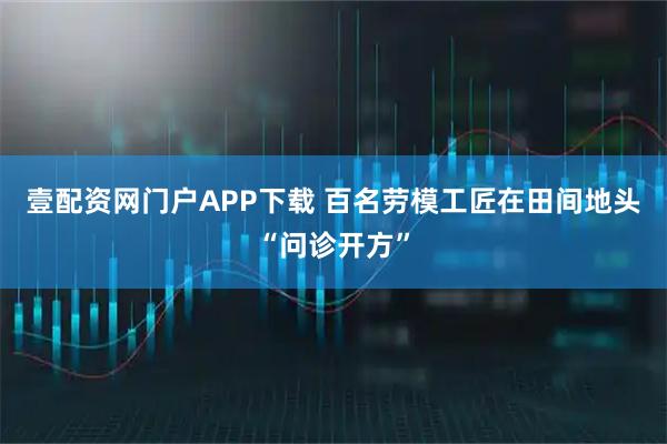 壹配资网门户APP下载 百名劳模工匠在田间地头“问诊开方”