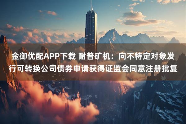 金御优配APP下载 耐普矿机：向不特定对象发行可转换公司债券申请获得证监会同意注册批复