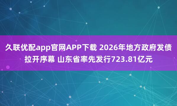 久联优配app官网APP下载 2026年地方政府发债拉开序幕 山东省率先发行723.81亿元