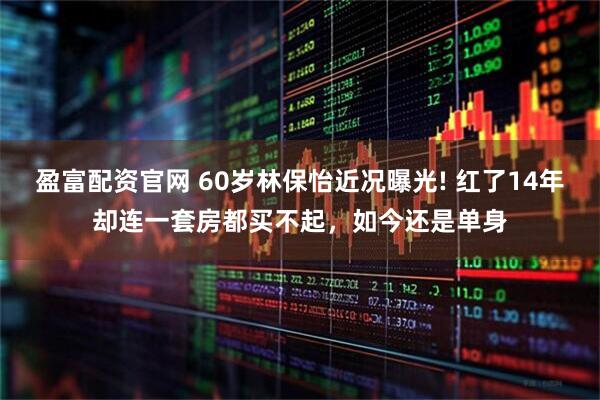 盈富配资官网 60岁林保怡近况曝光! 红了14年却连一套房都买不起，如今还是单身