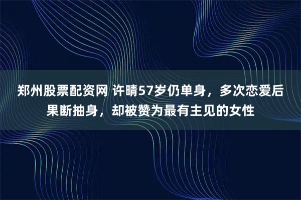 郑州股票配资网 许晴57岁仍单身，多次恋爱后果断抽身，却被赞为最有主见的女性