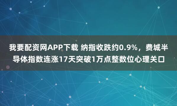 我要配资网APP下载 纳指收跌约0.9%，费城半导体指数连涨17天突破1万点整数位心理关口