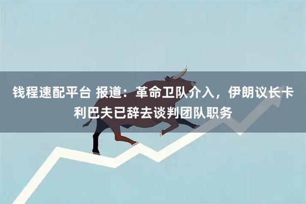 钱程速配平台 报道：革命卫队介入，伊朗议长卡利巴夫已辞去谈判团队职务