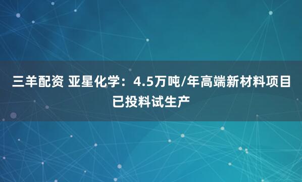 三羊配资 亚星化学：4.5万吨/年高端新材料项目已投料试生产