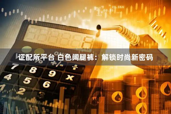 证配所平台 白色阔腿裤:解锁时尚新密码