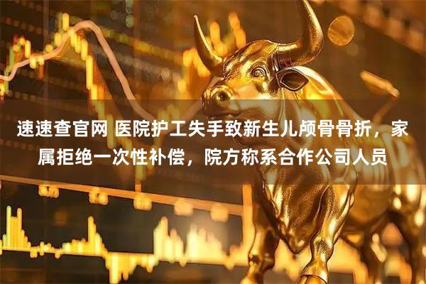 速速查官网 医院护工失手致新生儿颅骨骨折，家属拒绝一次性补偿，院方称系合作公司人员
