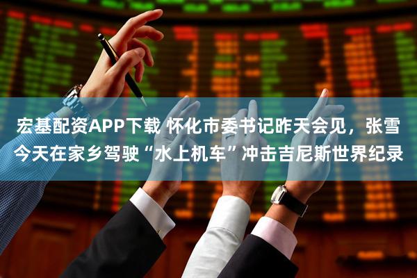 宏基配资APP下载 怀化市委书记昨天会见，张雪今天在家乡驾驶“水上机车”冲击吉尼斯世界纪录
